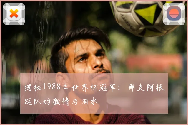揭秘1988年世界杯冠军：那支阿根廷队的激情与泪水