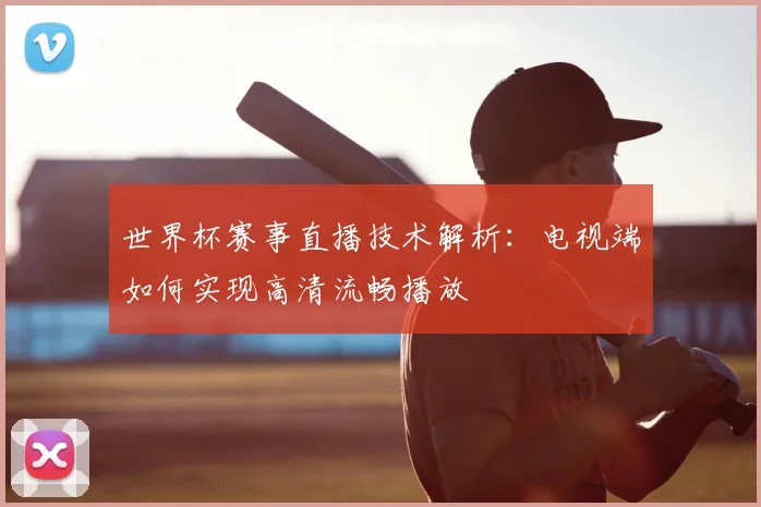 世界杯赛事直播技术解析:电视端如何实现高清流畅播放