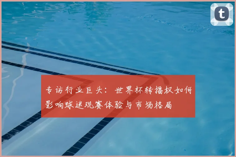 专访行业巨头:世界杯转播权如何影响球迷观赛体验与市场格局