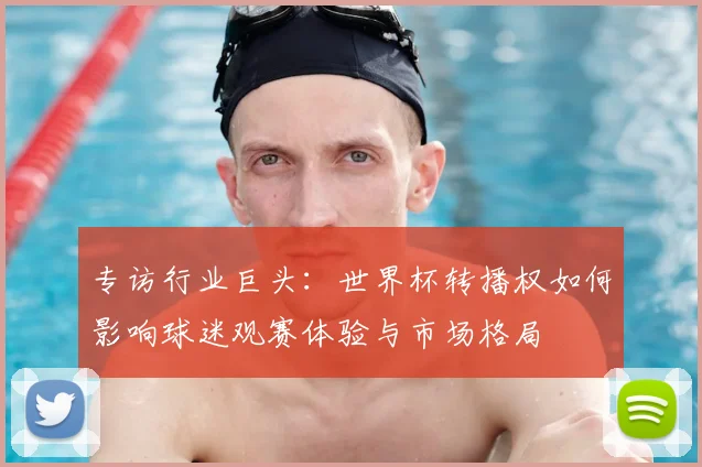 专访行业巨头:世界杯转播权如何影响球迷观赛体验与市场格局