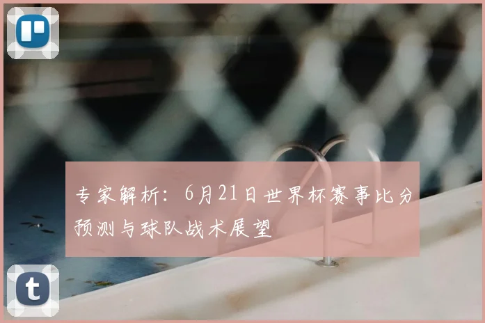 专家解析:6月21日世界杯赛事比分预测与球队战术展望