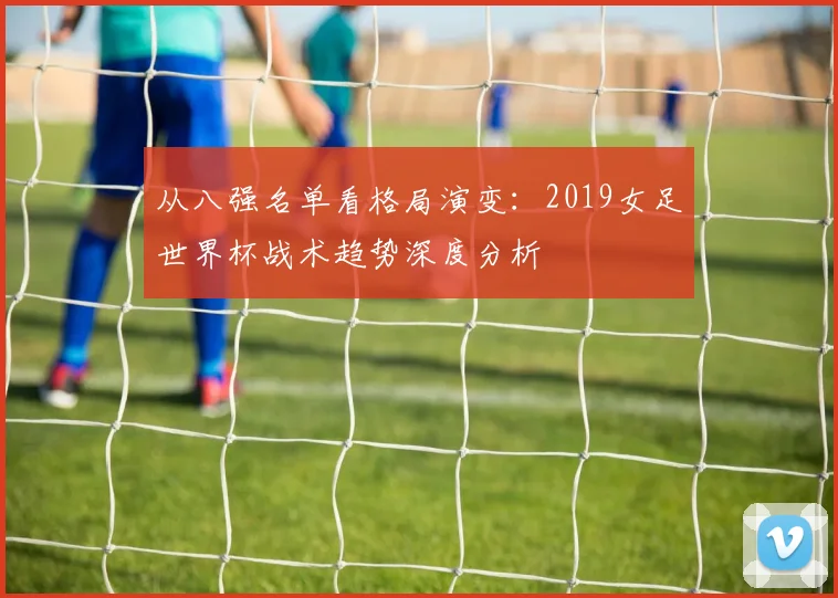 从八强名单看格局演变:2019女足世界杯战术趋势深度分析