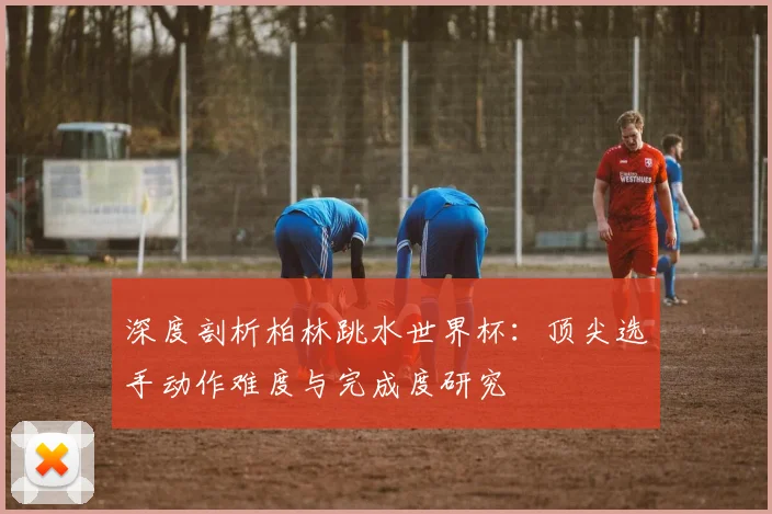 深度剖析柏林跳水世界杯:顶尖选手动作难度与完成度研究