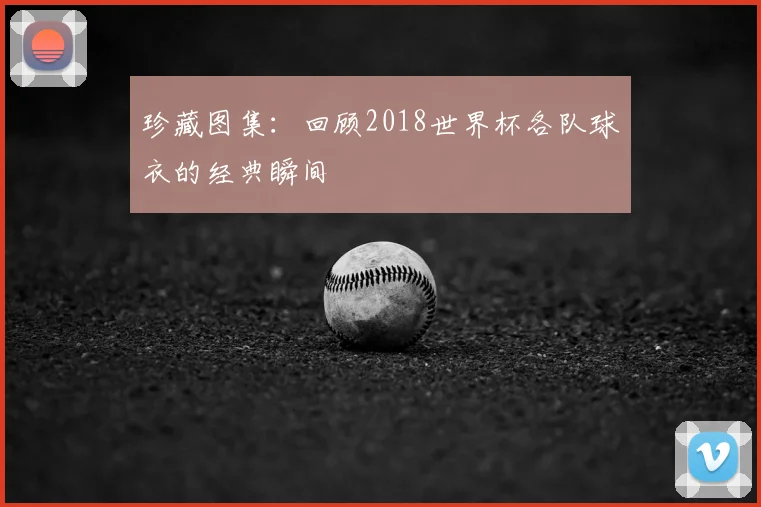 珍藏图集:回顾2018世界杯各队球衣的经典瞬间