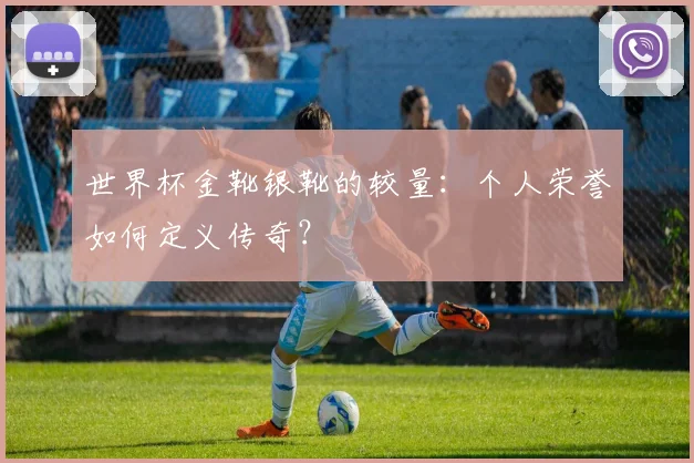 世界杯金靴银靴的较量:个人荣誉如何定义传奇?